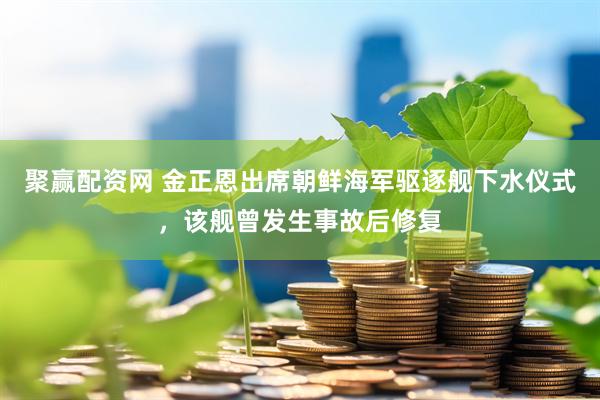 聚赢配资网 金正恩出席朝鲜海军驱逐舰下水仪式，该舰曾发生事故后修复