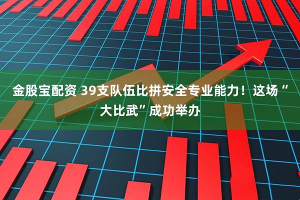 金股宝配资 39支队伍比拼安全专业能力！这场“大比武”成功举办