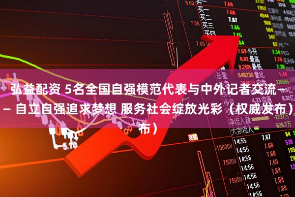 弘益配资 5名全国自强模范代表与中外记者交流—— 自立自强追求梦想 服务社会绽放光彩（权威发布）