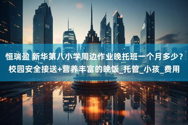恒瑞盈 新华第八小学周边作业晚托班一个月多少？校园安全接送+营养丰富的晚饭_托管_小孩_费用