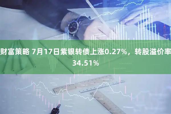 财富策略 7月17日紫银转债上涨0.27%，转股溢价率34.51%