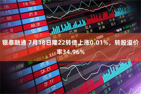 银泰融通 7月18日隆22转债上涨0.01%，转股溢价率34.96%