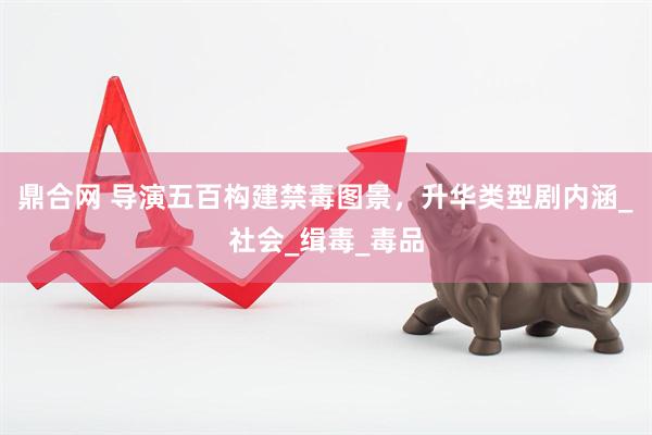 鼎合网 导演五百构建禁毒图景，升华类型剧内涵_社会_缉毒_毒品