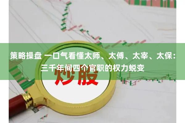 策略操盘 一口气看懂太师、太傅、太宰、太保：三千年间四个官职的权力蜕变