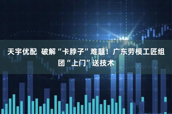 天宇优配  破解“卡脖子”难题！广东劳模工匠组团“上门”送技术