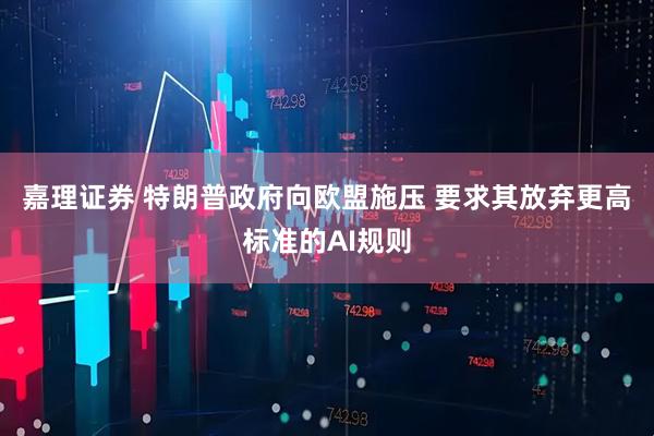 嘉理证券 特朗普政府向欧盟施压 要求其放弃更高标准的AI规则